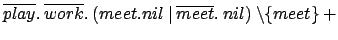 $ \overline{play}.\:\overline{work}.\:(meet.nil\:\vert\:
\overline{meet}.\: nil) \:\backslash \{meet\} \:+$
